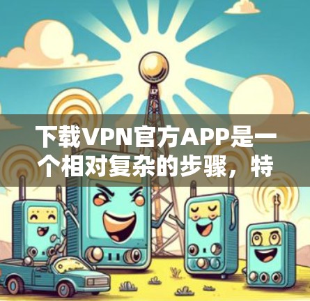 下载VPN官方APP是一个相对复杂的步骤，特别是对于没有相关经验或对VPN技术了解的人来说。以下是一些简洁明了的步骤和建议，帮助你顺利完成下载