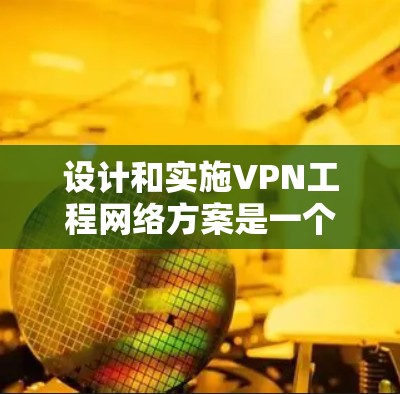 设计和实施VPN工程网络方案是一个复杂而重要的任务，需要综合考虑技术、安全、合规性和业务需求。以下是设计和实施VPN工程网络方案的总体思路和步骤