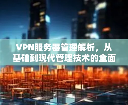 VPN服务器管理解析，从基础到现代管理技术的全面解析