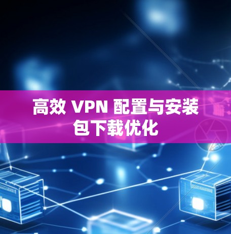 高效 VPN 配置与安装包下载优化